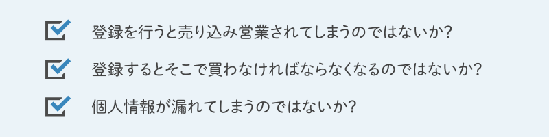 登録を行うと売り込み営業されてしまうのではないか？ 登録するとそこで買わなければならなくなるのではないか？ 個人情報が漏れてしまうのではないか？